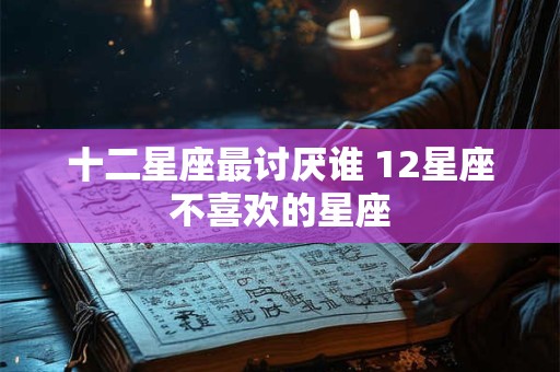 十二星座最讨厌谁 12星座不喜欢的星座