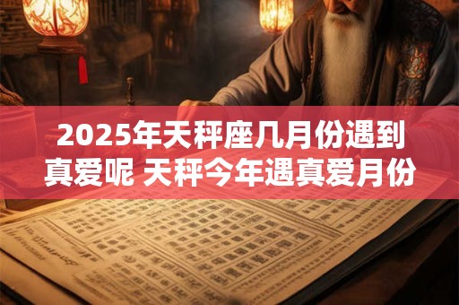 2025年天秤座几月份遇到真爱呢 天秤今年遇真爱月份