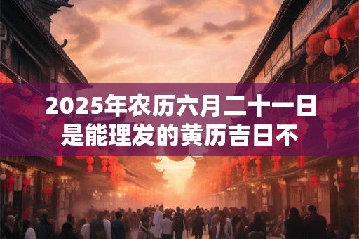 2025年农历六月二十一日是能理发的黄历吉日不