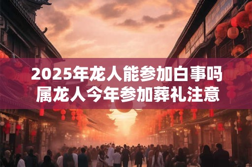 2025年龙人能参加白事吗 属龙人今年参加葬礼注意事项
