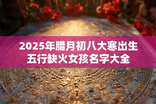 2025年腊月初八大寒出生五行缺火女孩名字大全