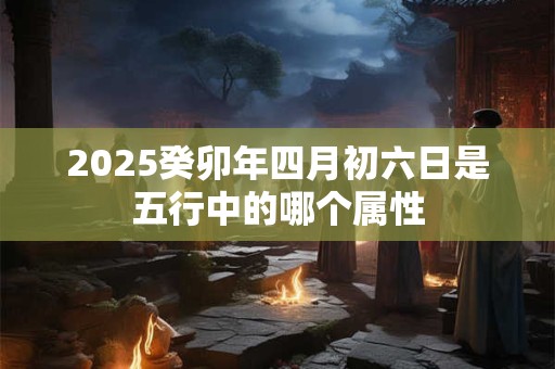 2025癸卯年四月初六日是五行中的哪个属性