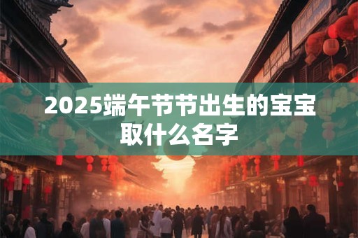 2025端午节节出生的宝宝取什么名字