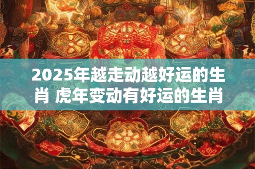 2025年越走动越好运的生肖 虎年变动有好运的生肖
