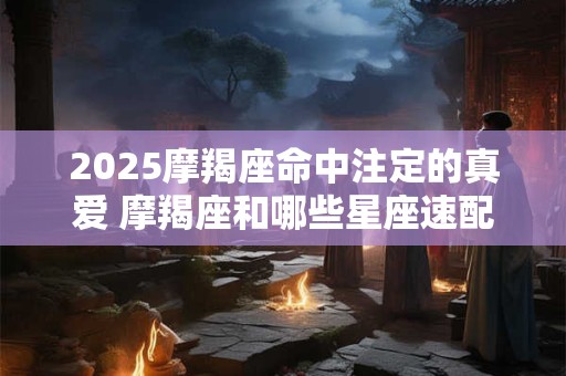 2025摩羯座命中注定的真爱 摩羯座和哪些星座速配率高