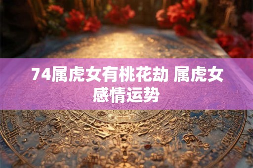 74属虎女有桃花劫 属虎女感情运势