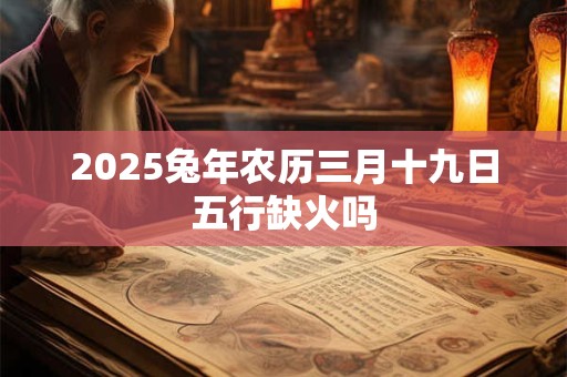 2025兔年农历三月十九日五行缺火吗 2025兔年农历三月十九日五行缺火吗
