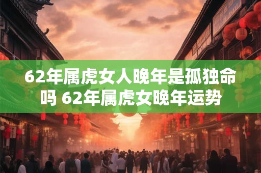 62年属虎女人晚年是孤独命吗 62年属虎女晚年运势
