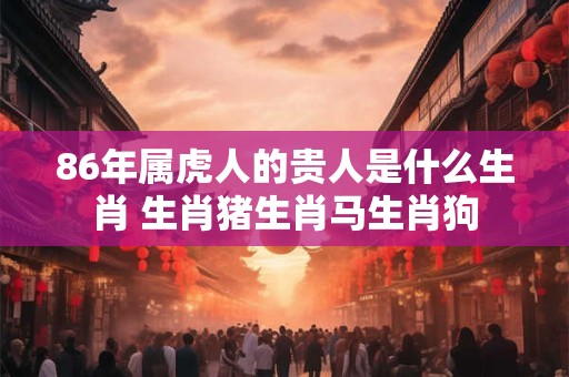 86年属虎人的贵人是什么生肖 生肖猪生肖马生肖狗