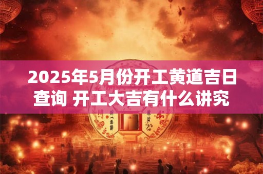 2025年5月份开工黄道吉日查询 开工大吉有什么讲究