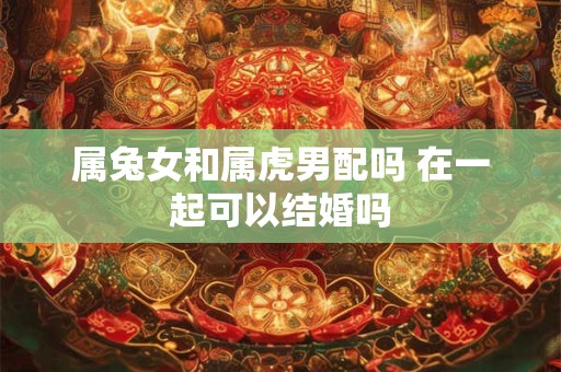 属兔女和属虎男配吗 在一起可以结婚吗 属兔女和属虎男配吗 在一起可以结婚吗