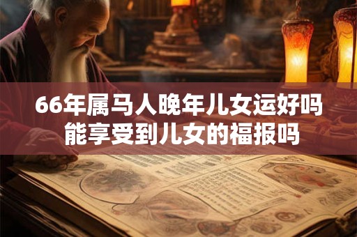 66年属马人晚年儿女运好吗 能享受到儿女的福报吗