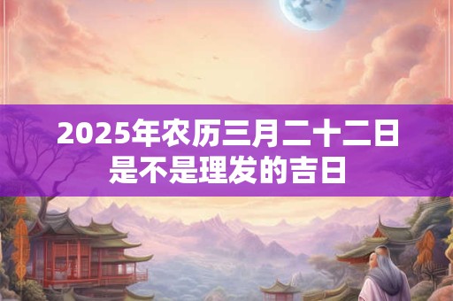 2025年农历三月二十二日是不是理发的吉日