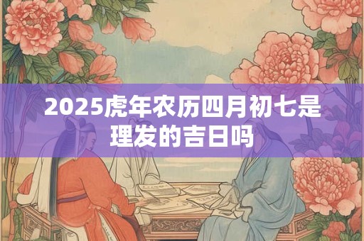 2025虎年农历四月初七是理发的吉日吗