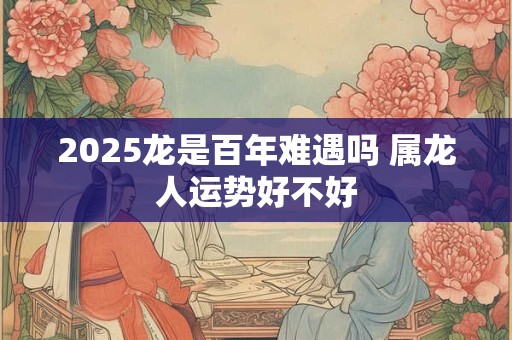 2025龙是百年难遇吗 属龙人运势好不好