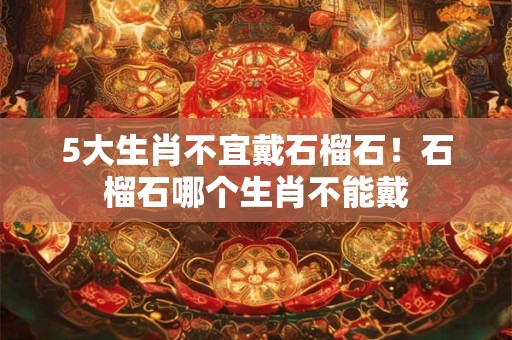 5大生肖不宜戴石榴石！石榴石哪个生肖不能戴