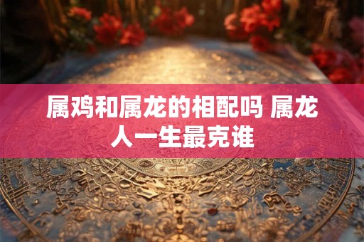 属鸡和属龙的相配吗 属龙人一生最克谁 属鸡和属龙的相配吗 属龙人一生最克谁