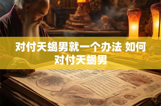 对付天蝎男就一个办法 如何对付天蝎男