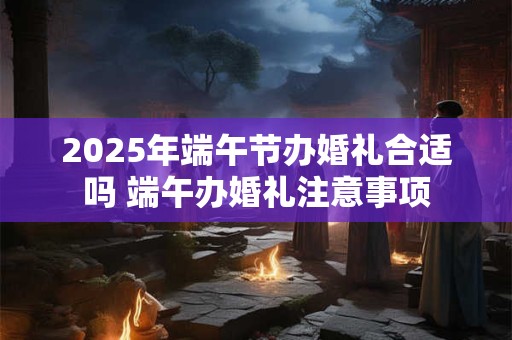 2025年端午节办婚礼合适吗 端午办婚礼注意事项