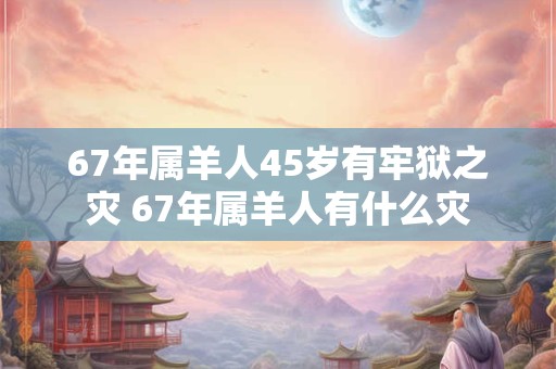 67年属羊人45岁有牢狱之灾 67年属羊人有什么灾