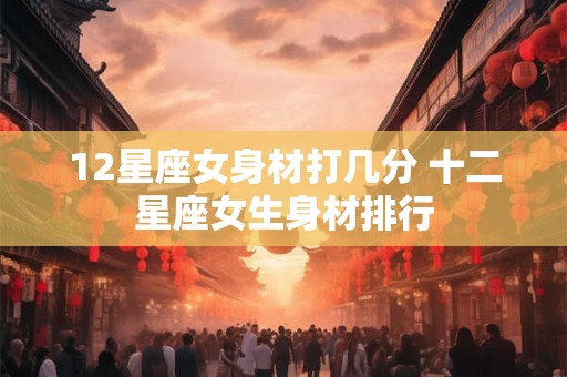 12星座女身材打几分 十二星座女生身材排行