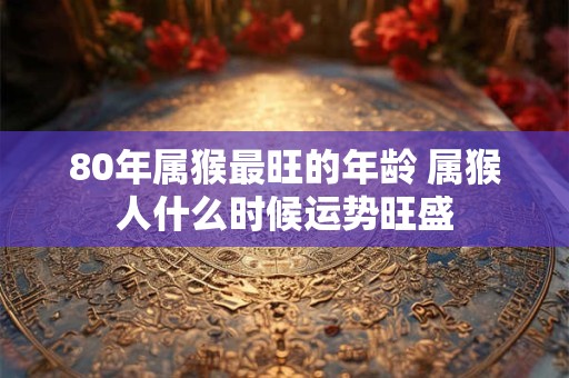80年属猴最旺的年龄 属猴人什么时候运势旺盛