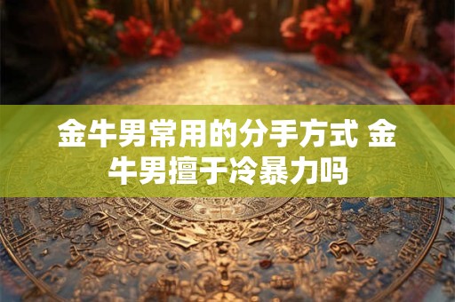 金牛男常用的分手方式 金牛男擅于冷暴力吗
