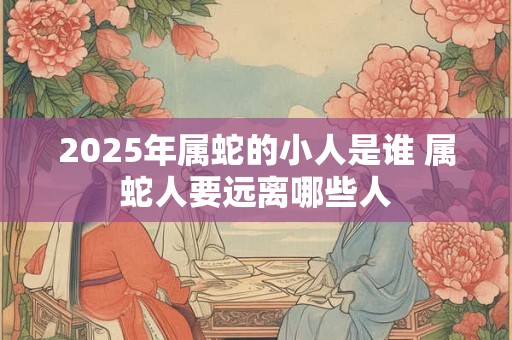 2025年属蛇的小人是谁 属蛇人要远离哪些人