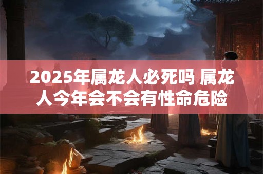 2025年属龙人必死吗 属龙人今年会不会有性命危险