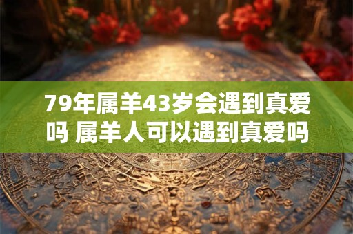 79年属羊43岁会遇到真爱吗 属羊人可以遇到真爱吗