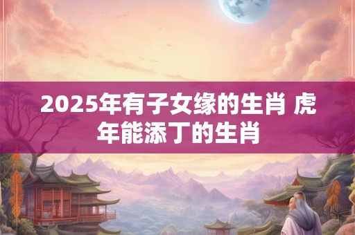 2025年有子女缘的生肖 虎年能添丁的生肖