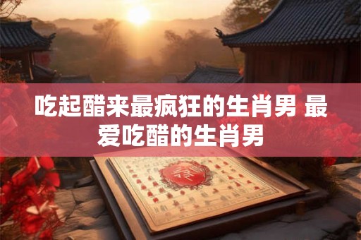 吃起醋来最疯狂的生肖男 最爱吃醋的生肖男