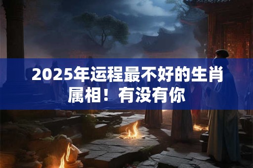 2025年运程最不好的生肖属相！有没有你