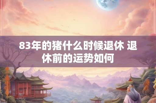 83年的猪什么时候退休 退休前的运势如何