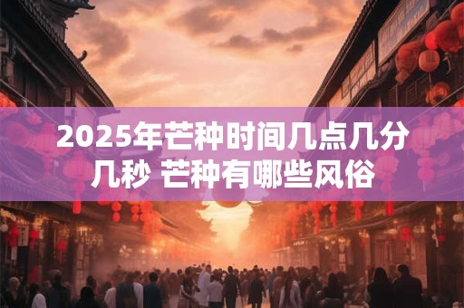 2025年芒种时间几点几分几秒 芒种有哪些风俗