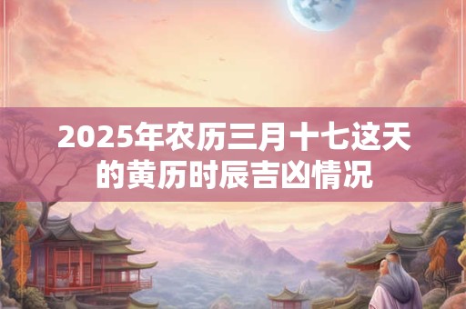 2025年农历三月十七这天的黄历时辰吉凶情况