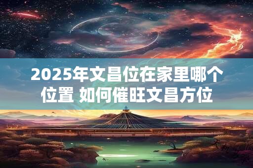 2025年文昌位在家里哪个位置 如何催旺文昌方位