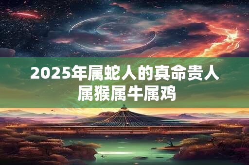 2025年属蛇人的真命贵人 属猴属牛属鸡