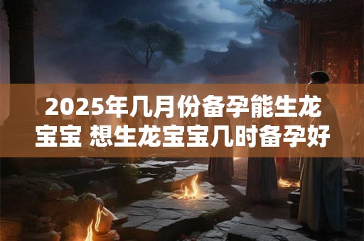 2025年几月份备孕能生龙宝宝 想生龙宝宝几时备孕好