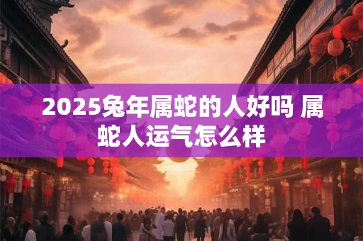 2025兔年属蛇的人好吗 属蛇人运气怎么样