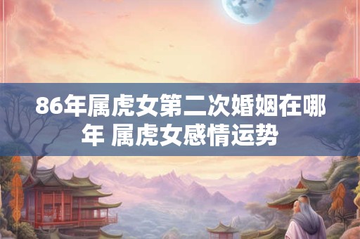 86年属虎女第二次婚姻在哪年 属虎女感情运势