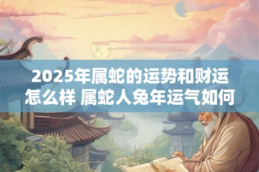 2025年属蛇的运势和财运怎么样 属蛇人兔年运气如何