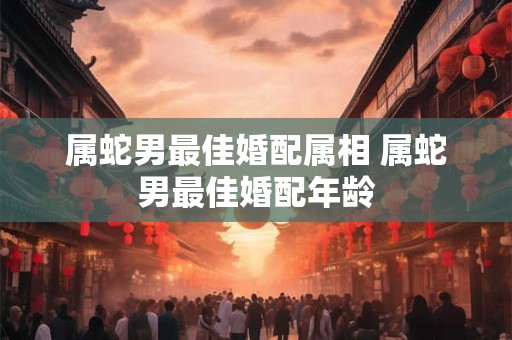 属蛇男最佳婚配属相 属蛇男最佳婚配年龄