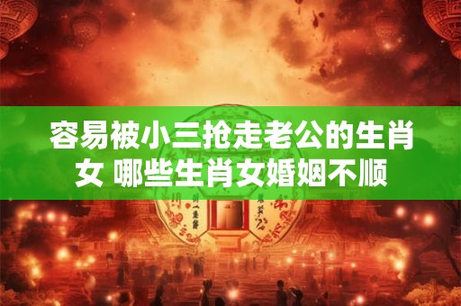容易被小三抢走老公的生肖女 哪些生肖女婚姻不顺