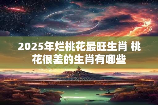 2025年烂桃花最旺生肖 桃花很差的生肖有哪些