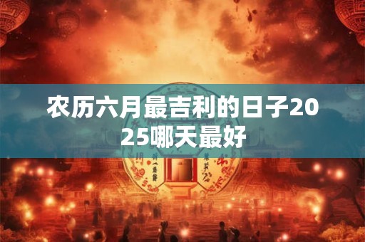 农历六月最吉利的日子2025哪天最好 农历六月最吉利的日子2025哪天最好