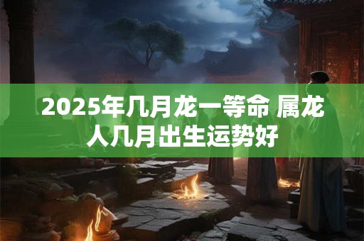 2025年几月龙一等命 属龙人几月出生运势好