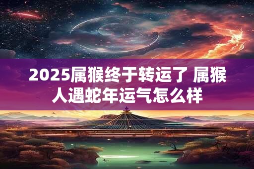 2025属猴终于转运了 属猴人遇蛇年运气怎么样