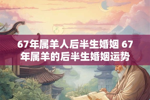 67年属羊人后半生婚姻 67年属羊的后半生婚姻运势