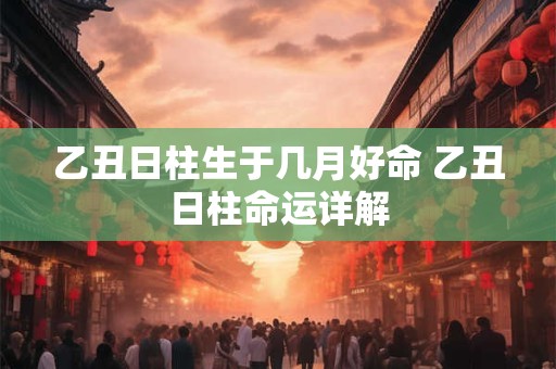 乙丑日柱生于几月好命 乙丑日柱命运详解